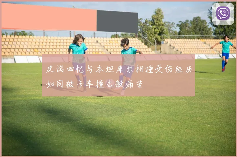 皮诺回忆与本坦库尔相撞受伤经历如同被卡车撞击般痛苦
