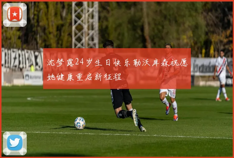 沈梦露24岁生日快乐勒沃库森祝愿她健康重启新征程