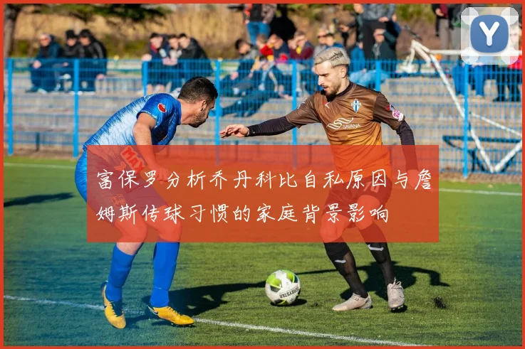 富保罗分析乔丹科比自私原因与詹姆斯传球习惯的家庭背景影响
