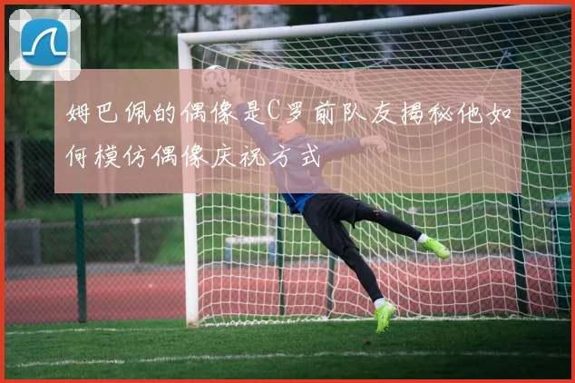 姆巴佩的偶像是C罗前队友揭秘他如何模仿偶像庆祝方式