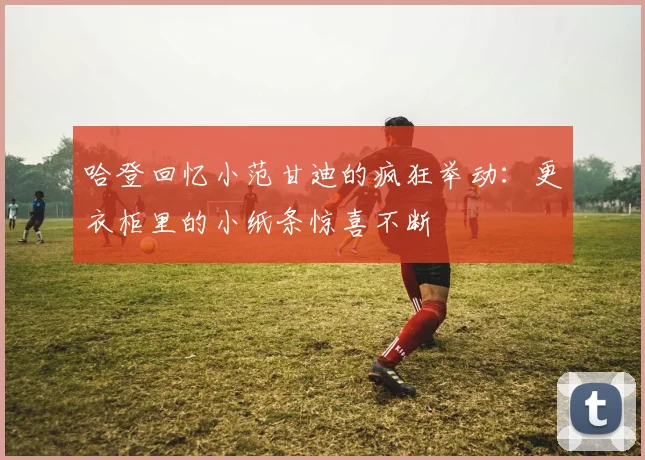 哈登回忆小范甘迪的疯狂举动：更衣柜里的小纸条惊喜不断