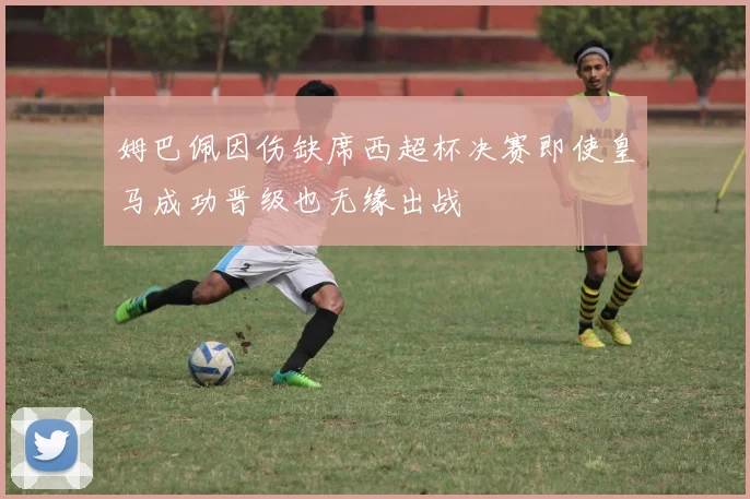 姆巴佩因伤缺席西超杯决赛即使皇马成功晋级也无缘出战