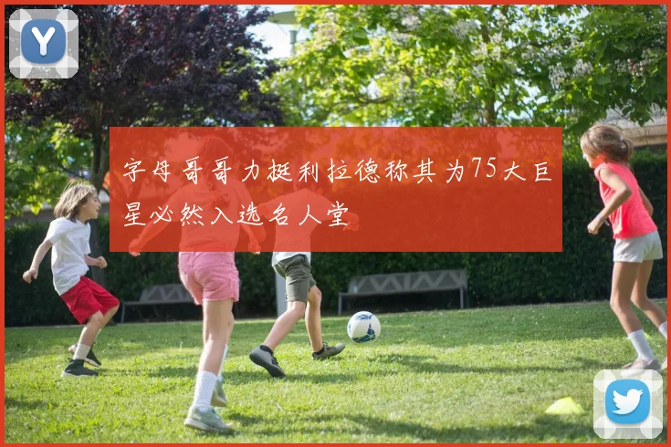 字母哥哥力挺利拉德称其为75大巨星必然入选名人堂