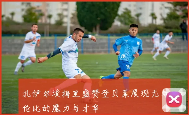 扎伊尔埃梅里盛赞登贝莱展现无与伦比的魔力与才华