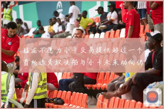 猛龙不愿为小卡交易提供超过一个首轮选秀权快船与小卡未来动向仍不明朗