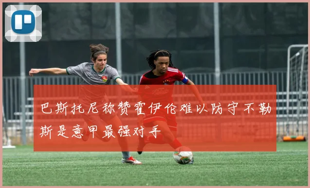 巴斯托尼称赞霍伊伦难以防守不勒斯是意甲最强对手