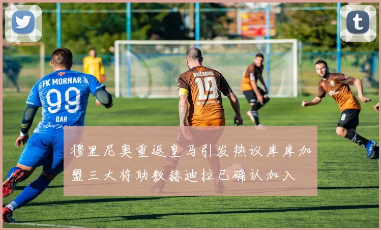 穆里尼奥重返皇马引发热议库库加盟三大将助教赫迪拉已确认加入