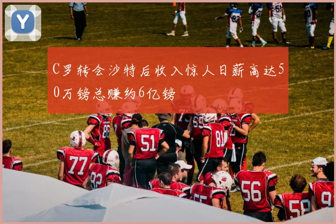C罗转会沙特后收入惊人日薪高达50万镑总赚约6亿镑