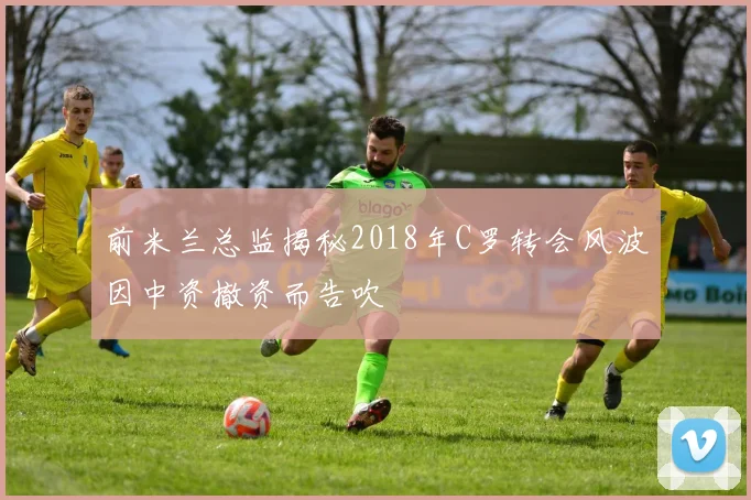 前米兰总监揭秘2018年C罗转会风波因中资撤资而告吹