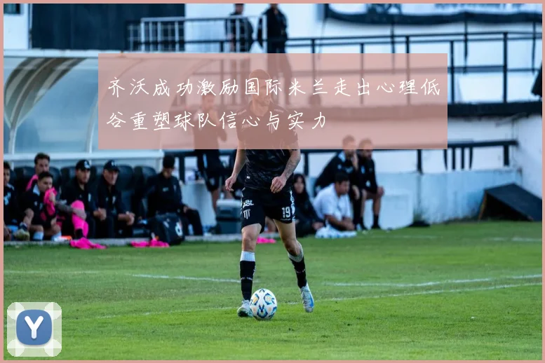 齐沃成功激励国际米兰走出心理低谷重塑球队信心与实力