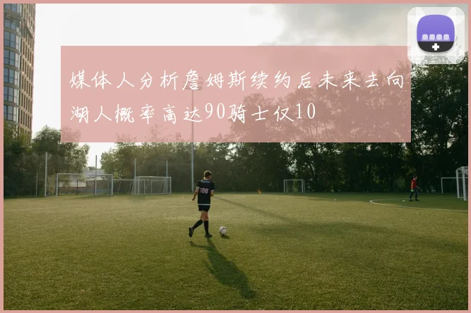 媒体人分析詹姆斯续约后未来去向湖人概率高达90骑士仅10