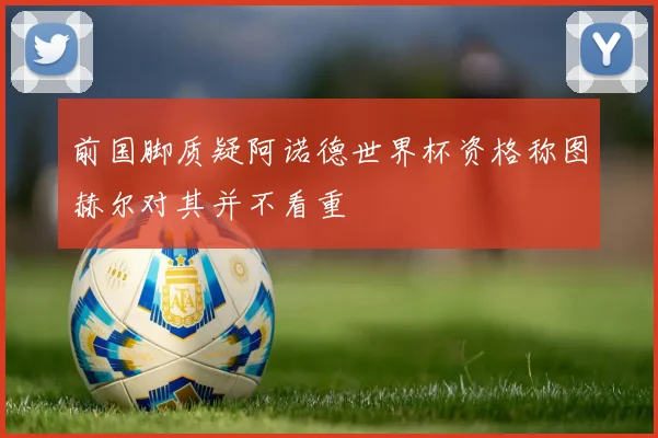 前国脚质疑阿诺德世界杯资格称图赫尔对其并不看重