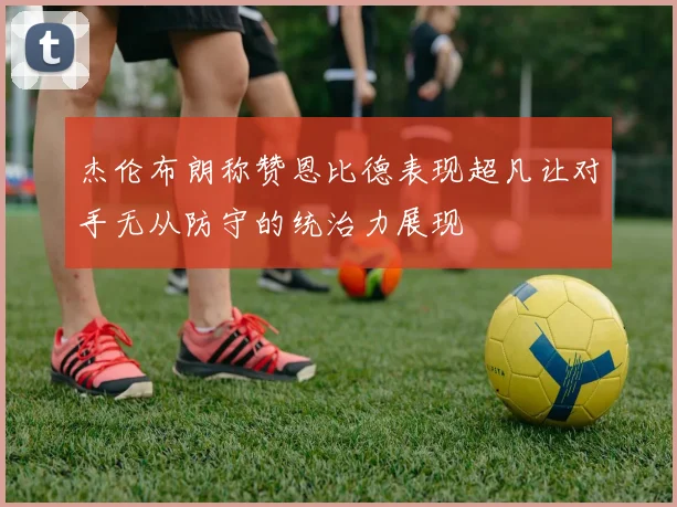杰伦布朗称赞恩比德表现超凡让对手无从防守的统治力展现
