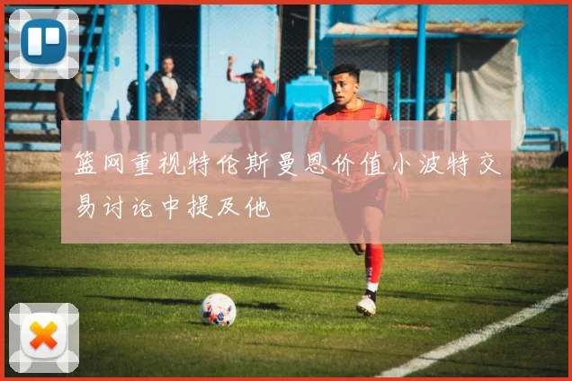 篮网重视特伦斯曼恩价值小波特交易讨论中提及他