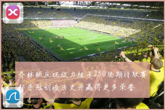 乔林顿庆祝效力纽卡250场期待联赛杯夺冠创造历史并赢得更多荣誉