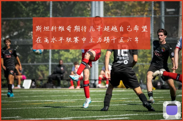 斯坦科维奇期待儿子超越自己希望在高水平联赛中主力踢十五六年