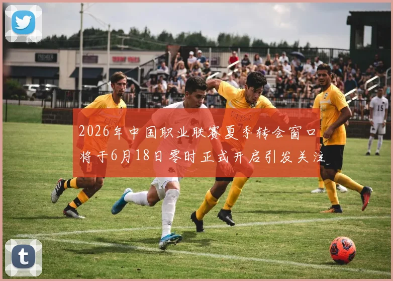 2026年中国职业联赛夏季转会窗口将于6月18日零时正式开启引发关注