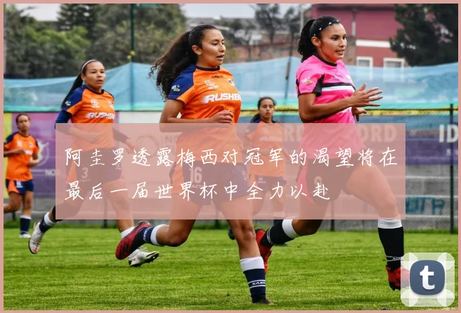 阿圭罗透露梅西对冠军的渴望将在最后一届世界杯中全力以赴