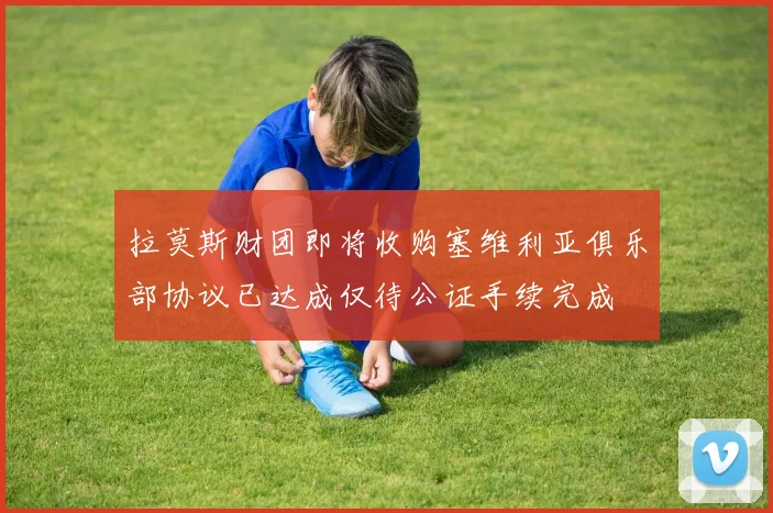 拉莫斯财团即将收购塞维利亚俱乐部协议已达成仅待公证手续完成