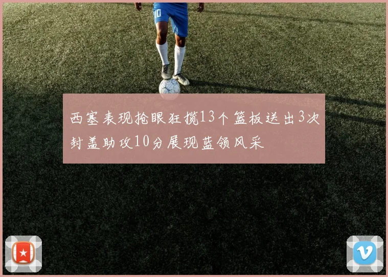 西塞表现抢眼狂揽13个篮板送出3次封盖助攻10分展现蓝领风采