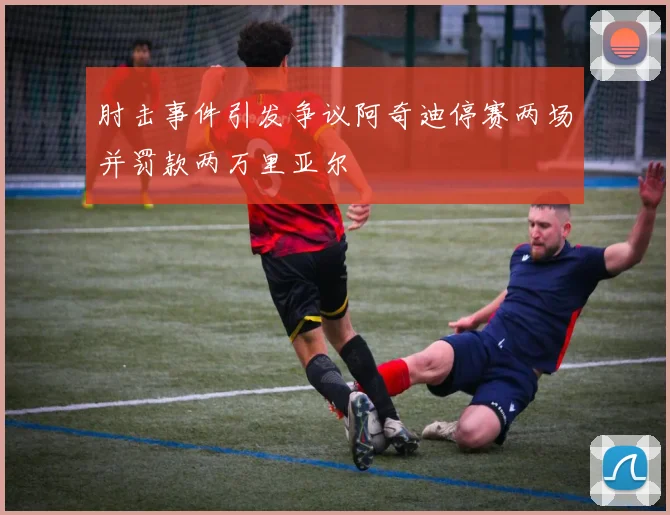 肘击事件引发争议阿奇迪停赛两场并罚款两万里亚尔