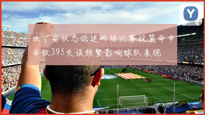 坎宁安状态低迷两场比赛投篮命中率仅395失误频繁影响球队表现