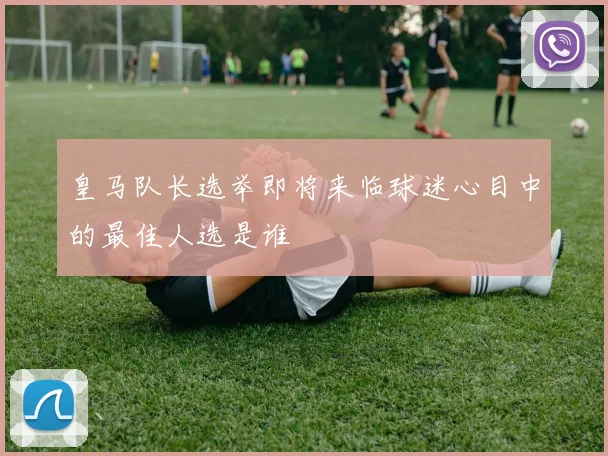 皇马队长选举即将来临球迷心目中的最佳人选是谁